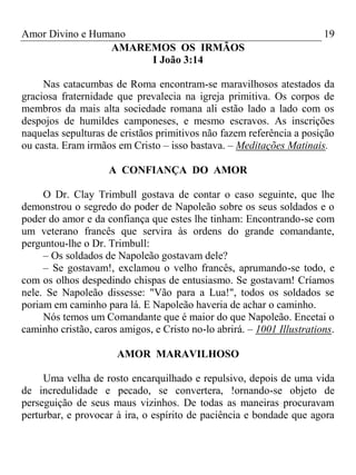 Amor Divino e Humano 19
AMAREMOS OS IRMÃOS
I João 3:14
Nas catacumbas de Roma encontram-se maravilhosos atestados da
graciosa fraternidade que prevalecia na igreja primitiva. Os corpos de
membros da mais alta sociedade romana ali estão lado a lado com os
despojos de humildes camponeses, e mesmo escravos. As inscrições
naquelas sepulturas de cristãos primitivos não fazem referência a posição
ou casta. Eram irmãos em Cristo – isso bastava. – Meditações Matinais.
A CONFIANÇA DO AMOR
O Dr. Clay Trimbull gostava de contar o caso seguinte, que lhe
demonstrou o segredo do poder de Napoleão sobre os seus soldados e o
poder do amor e da confiança que estes lhe tinham: Encontrando-se com
um veterano francês que servira às ordens do grande comandante,
perguntou-lhe o Dr. Trimbull:
– Os soldados de Napoleão gostavam dele?
– Se gostavam!, exclamou o velho francês, aprumando-se todo, e
com os olhos despedindo chispas de entusiasmo. Se gostavam! Críamos
nele. Se Napoleão dissesse: "Vão para a Lua!", todos os soldados se
poriam em caminho para lá. E Napoleão haveria de achar o caminho.
Nós temos um Comandante que é maior do que Napoleão. Encetai o
caminho cristão, caros amigos, e Cristo no-lo abrirá. – 1001 Illustrations.
AMOR MARAVILHOSO
Uma velha de rosto encarquilhado e repulsivo, depois de uma vida
de incredulidade e pecado, se convertera, !ornando-se objeto de
perseguição de seus maus vizinhos. De todas as maneiras procuravam
perturbar, e provocar à ira, o espírito de paciência e bondade que agora
 