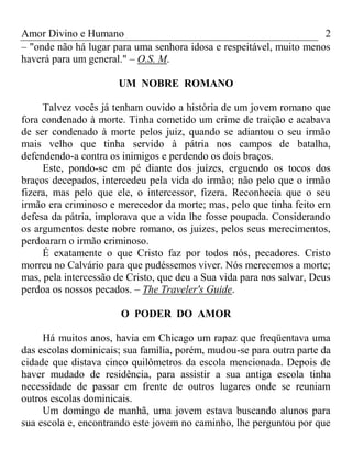 Amor Divino e Humano 2
– "onde não há lugar para uma senhora idosa e respeitável, muito menos
haverá para um general." – O.S. M.
UM NOBRE ROMANO
Talvez vocês já tenham ouvido a história de um jovem romano que
fora condenado à morte. Tinha cometido um crime de traição e acabava
de ser condenado à morte pelos juiz, quando se adiantou o seu irmão
mais velho que tinha servido à pátria nos campos de batalha,
defendendo-a contra os inimigos e perdendo os dois braços.
Este, pondo-se em pé diante dos juízes, erguendo os tocos dos
braços decepados, intercedeu pela vida do irmão; não pelo que o irmão
fizera, mas pelo que ele, o intercessor, fizera. Reconhecia que o seu
irmão era criminoso e merecedor da morte; mas, pelo que tinha feito em
defesa da pátria, implorava que a vida lhe fosse poupada. Considerando
os argumentos deste nobre romano, os juizes, pelos seus merecimentos,
perdoaram o irmão criminoso.
É exatamente o que Cristo faz por todos nós, pecadores. Cristo
morreu no Calvário para que pudéssemos viver. Nós merecemos a morte;
mas, pela intercessão de Cristo, que deu a Sua vida para nos salvar, Deus
perdoa os nossos pecados. – The Traveler's Guide.
O PODER DO AMOR
Há muitos anos, havia em Chicago um rapaz que freqüentava uma
das escolas dominicais; sua família, porém, mudou-se para outra parte da
cidade que distava cinco quilômetros da escola mencionada. Depois de
haver mudado de residência, para assistir a sua antiga escola tinha
necessidade de passar em frente de outros lugares onde se reuniam
outros escolas dominicais.
Um domingo de manhã, uma jovem estava buscando alunos para
sua escola e, encontrando este jovem no caminho, lhe perguntou por que
 