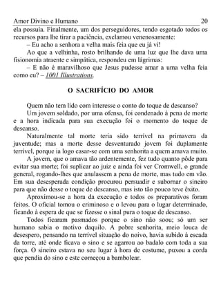 Amor Divino e Humano 20
ela possuía. Finalmente, um dos perseguidores, tendo esgotado todos os
recursos para lhe tirar a paciência, exclamou venenosamente:
– Eu acho a senhora a velha mais feia que eu já vi!
Ao que a velhinha, rosto brilhando de uma luz que lhe dava uma
fisionomia atraente e simpática, respondeu em lágrimas:
– E não é maravilhoso que Jesus pudesse amar a uma velha feia
como eu? – 1001 Illustrations.
O SACRIFÍCIO DO AMOR
Quem não tem lido com interesse o conto do toque de descanso?
Um jovem soldado, por uma ofensa, foi condenado à pena de morte
e a hora indicada para sua execução foi o momento do toque de
descanso.
Naturalmente tal morte teria sido terrível na primavera da
juventude; mas a morte desse desventurado jovem foi duplamente
terrível, porque ia logo casar-se com uma senhorita a quem amava muito.
A jovem, que o amava tão ardentemente, fez tudo quanto pôde para
evitar sua morte; foi suplicar ao juiz e ainda foi ver Cromwell, o grande
general, rogando-lhes que anulassem a pena de morte, mas tudo em vão.
Em sua desesperada condição procurou persuadir e subornar o sineiro
para que não desse o toque de descanso, mas isto tão pouco teve êxito.
Aproximou-se a hora da execução e todos os preparativos foram
feitos. O oficial tomou o criminoso e o levou para o lugar determinado,
ficando à espera de que se fizesse o sinal pura o toque de descanso.
Todos ficaram pasmados porque o sino não soou; só um ser
humano sabia o motivo daquilo. A pobre senhorita, meio louca de
desespero, pensando na terrível situação do noivo, havia subido à escada
da torre, até onde ficava o sino e se agarrou ao badalo com toda a sua
força. O sineiro estava no seu lugar à hora de costume, puxou a corda
que pendia do sino e este começou a bambolear.
 