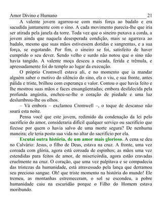 Amor Divino e Humano 21
A valente jovem agarrou-se com mais força ao badalo e era
sacudida juntamente com o sino. A cada movimento parecia-lhe que iria
ser atirada pela janela da torre. Toda vez que o sineiro puxava a corda, a
jovem ainda que naquela desesperada condição, mais se agarrava ao
badalo, mesmo que suas mãos estivessem doridas e sangrentas, e a sua
força, se esgotando. Por fim, o sineiro se foi, satisfeito de haver
cumprido o seu dever. Sendo velho e surdo não notou que o sino não
havia tangido. A valente moça desceu a escada, ferida e trêmula, e
apressadamente foi do templo ao lugar da execução.
O próprio Cromwell estava ali, e no momento que ia mandar
alguém saber o motivo do silêncio do sino, ela o viu, e sua fronte, antes
pálida e triste, brilhou com esperança e valor. Contou o que havia feito e
lhe mostrou suas mãos e faces ensangüentadas; embora desfalecida pela
profunda angústia, encheu-se-lhe o coração de piedade e uma luz
deslumbrou-lhe os olhos.
– Vá embora – exclamou Cromwell –, o toque de descanso não
soará esta noite.
Pensa você que este jovem, redimido da condenação da lei pelo
sacrifício do amor, consideraria difícil qualquer serviço ou sacrifício que
fizesse por quem o havia salvo de uma morte segura? De nenhuma
maneira; ele teria posto sua vida no altar do sacrifício por ela.
Escutai outra história, de um amor mais glorioso. A cena se deu
no Calvário: Jesus, o filho de Deus, estava na cruz. A fronte, uma vez
coroada com glória, agora está coroada de espinhos; as mãos uma vez
estendidas para feitos de amor, de misericórdia, agora estão cravadas
cruelmente na cruz. O coração, que uma vez palpitava e se compadecia
das tristezas da humanidade, está atravessado pela lança que derramou
seu precioso sangue. Oh! que triste momento na história do mundo! Ele
tremeu, as montanhas estremeceram, o sol se escondeu, a pobre
humanidade caiu na escuridão porque o Filho do Homem estava
moribundo.
 