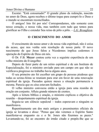 Amor Divino e Humano 22
Escutai: "Está consumado!" O grande plano da redenção, nascido
no amor de Deus, agora recebeu o último toque para cumpri-lo e Deus e
o mundo se encontram reconciliados.
Ó amigos! Isto foi por nós! Correspondamos, não somente com
nosso coração, e nossa vida, mas também com tudo que temos para
glorificar ao Filho e estender Seu reino de pólo a pólo. – L.G. Broughton.
O CRESCIMENTO DO AMOR
O crescimento do nosso amor e de nossa vida espiritual, não é coisa
do acaso, que nos venha sem resolução de nossa parte. O novo
nascimento de que Jesus falou a Nicodemos implica cedermos à
operação do Espírito de Deus em nós.
O Dr. F.B. Meyer contou certa vez a seguinte experiência de um
velho ministro do Evangelho:
Depois de fazer parte de um retiro espiritual e de um Instituto de
Especialização, foi o ministro enviado para um campo em que não se
verificava progresso no trabalho havia alguns anos.
O seu primeiro ato foi escolher um grupo de pessoas piedosas que
todas as sextas-feiras se reuniam para orar em favor de uma renovação
espiritual da igreja. Passados quinze meses a situação permanecia a
mesma. Parecia que os céus estavam fechados.
O velho ministro convocou então a igreja para uma reunião de
oração em conjunto. Afluiu grande número de crentes.
Após a leitura bíblica e oração, o ministro explicou o objetivo da
reunião – despertamento espiritual da igreja.
Seguiu-se um silêncio sepulcral – todos esperavam e ninguém se
manifestava.
Repentinamente um dos mais antigos e preeminentes oficiais da
igreja se levantou e disse: "Penso que não veremos o Espírito Santo
manifestar-se enquanto eu e o Sr. Jones não fizermos as pazes."
Levantando-se, foi ao encontro do irmão citado e propôs-lhe que se
 