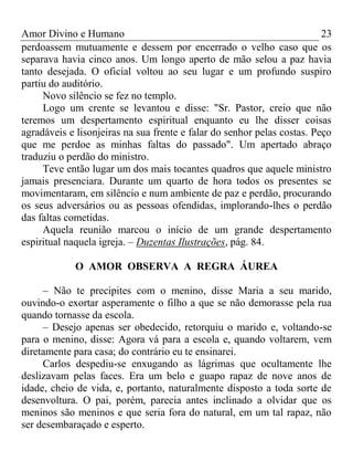 Amor Divino e Humano 23
perdoassem mutuamente e dessem por encerrado o velho caso que os
separava havia cinco anos. Um longo aperto de mão selou a paz havia
tanto desejada. O oficial voltou ao seu lugar e um profundo suspiro
partiu do auditório.
Novo silêncio se fez no templo.
Logo um crente se levantou e disse: "Sr. Pastor, creio que não
teremos um despertamento espiritual enquanto eu lhe disser coisas
agradáveis e lisonjeiras na sua frente e falar do senhor pelas costas. Peço
que me perdoe as minhas faltas do passado". Um apertado abraço
traduziu o perdão do ministro.
Teve então lugar um dos mais tocantes quadros que aquele ministro
jamais presenciara. Durante um quarto de hora todos os presentes se
movimentaram, em silêncio e num ambiente de paz e perdão, procurando
os seus adversários ou as pessoas ofendidas, implorando-lhes o perdão
das faltas cometidas.
Aquela reunião marcou o início de um grande despertamento
espiritual naquela igreja. – Duzentas Ilustrações, pág. 84.
O AMOR OBSERVA A REGRA ÁUREA
– Não te precipites com o menino, disse Maria a seu marido,
ouvindo-o exortar asperamente o filho a que se não demorasse pela rua
quando tornasse da escola.
– Desejo apenas ser obedecido, retorquiu o marido e, voltando-se
para o menino, disse: Agora vá para a escola e, quando voltarem, vem
diretamente para casa; do contrário eu te ensinarei.
Carlos despediu-se enxugando as lágrimas que ocultamente lhe
deslizavam pelas faces. Era um belo e guapo rapaz de nove anos de
idade, cheio de vida, e, portanto, naturalmente disposto a toda sorte de
desenvoltura. O pai, porém, parecia antes inclinado a olvidar que os
meninos são meninos e que seria fora do natural, em um tal rapaz, não
ser desembaraçado e esperto.
 