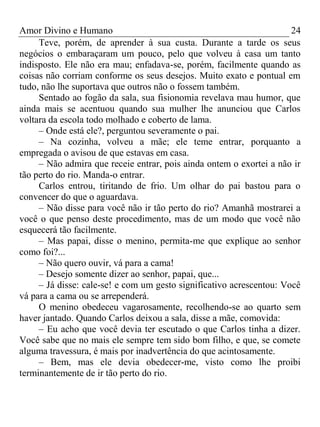 Amor Divino e Humano 24
Teve, porém, de aprender à sua custa. Durante a tarde os seus
negócios o embaraçaram um pouco, pelo que volveu à casa um tanto
indisposto. Ele não era mau; enfadava-se, porém, facilmente quando as
coisas não corriam conforme os seus desejos. Muito exato e pontual em
tudo, não lhe suportava que outros não o fossem também.
Sentado ao fogão da sala, sua fisionomia revelava mau humor, que
ainda mais se acentuou quando sua mulher lhe anunciou que Carlos
voltara da escola todo molhado e coberto de lama.
– Onde está ele?, perguntou severamente o pai.
– Na cozinha, volveu a mãe; ele teme entrar, porquanto a
empregada o avisou de que estavas em casa.
– Não admira que receie entrar, pois ainda ontem o exortei a não ir
tão perto do rio. Manda-o entrar.
Carlos entrou, tiritando de frio. Um olhar do pai bastou para o
convencer do que o aguardava.
– Não disse para você não ir tão perto do rio? Amanhã mostrarei a
você o que penso deste procedimento, mas de um modo que você não
esquecerá tão facilmente.
– Mas papai, disse o menino, permita-me que explique ao senhor
como foi?...
– Não quero ouvir, vá para a cama!
– Desejo somente dizer ao senhor, papai, que...
– Já disse: cale-se! e com um gesto significativo acrescentou: Você
vá para a cama ou se arrependerá.
O menino obedeceu vagarosamente, recolhendo-se ao quarto sem
haver jantado. Quando Carlos deixou a sala, disse a mãe, comovida:
– Eu acho que você devia ter escutado o que Carlos tinha a dizer.
Você sabe que no mais ele sempre tem sido bom filho, e que, se comete
alguma travessura, é mais por inadvertência do que acintosamente.
– Bem, mas ele devia obedecer-me, visto como lhe proibi
terminantemente de ir tão perto do rio.
 