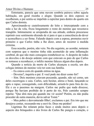 Amor Divino e Humano 25
Entretanto, parecia que uma nuvem sombria pairava sobre aquela
habitação, em geral risonha e alegre. Quando os dois esposos se
recolheram, o pai sentiu-se impelido a espreitar para dentro do quarto em
que Carlos dormia.
Aproximando-se cautelosamente do leito e interceptando com a
mão a luz da vela, fixou longamente o rosto do menino que ressonava
tranqüilo. Intimamente se arrependia de sua atitude, embora procurasse
reprimir esse sentimento dizendo de si para si que a consciência do dever
o aconselhava a ser firme. Falando depois com a esposa, prometeu ouvir
primeiro o que Carlos tinha a lhe dizer, antes de recorrer à medida
extrema.
Essa ocasião, porém, não veio. No dia seguinte, ao acordar, notaram
com surpresa que o menino tinha sida acometido de uma inflamação
cerebral, de que não mais conseguiu restabelecer-se. A despeito de todos
os desvelos e do desejo ardente com que estavam os pais de que Carlos
os tornasse a reconhecer, o infeliz menino faleceu algum dias depois.
Quando a notícia da morte de Carlos alcançou a escola, um dos
colegas íntimos do menino veio ter com sua família.
– Eu estava com ele quando entrou na água.
– Deveras?, inquiriu o pai. E você pode me dizer como foi?
– Sim. Dois meninos estavam pescando, quando, não sei como, um
deles escorregou e caiu. Carlos, sem hesitar, atirou o boné, lançando-se
após o rapaz, conseguindo, com dificuldade, arrastá-lo para fora do rio.
Ele e eu o pusemos na margem. Carlos me pediu que nada dissesse,
porque lhe haviam proibido de ir perto do rio, Pelo caminho sempre
repetia: "Que dirá meu pai quando me vir assim? Porém, eu não podia
proceder de outra maneira, devia salvar Tomé."
– Meu pobre e desventurado filho!, exclamou o pai. Era isto que me
desejava contar, recusando-me a ouvi-lo. Deus me perdoe!
Lágrimas lhe rolaram pelas faces e ainda muitos anos depois o
aspecto dos brinquedos e dos livros de Carlos lhe pungia o coração, o
 