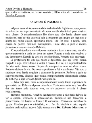 Amor Divino e Humano 26
que podia ter evitado, se tivesse ouvido o filho antes de o condenar. –
Pérolas Esparsas.
O AMOR É PACIENTE
Alguns anos atrás, numa cidade industrial da Inglaterra, uma jovem
se ofereceu ao superintendente de uma escola dominical para ensinar
uma classe. O superintendente lhe disse que não havia classe sem
professor, mas se ela quisesse sair a procurar um grupo de meninos e
ajuntá-los numa classe, apreciaria muito. Ela fez isso, e reuniu uma
classe de pobres meninos maltrapilhos. Entre eles, o pior e menos
promissor era um chamado Roberto.
O superintendente convidou os meninos a irem a sua casa, um dia,
que presentearia a cada um com um terno. Foram, e cada um recebeu o
seu terno novo. Depois de dois ou três domingos, Roberto não apareceu.
A professora foi em sua busca e descobriu que seu terno estava
rasgado e sujo. Convidou-o a voltar à escola. Ele foi, e o superintendente
lhe deu outro terno novo. Depois de comparecer uma ou duas vezes,
Roberto deixou de vir. De novo a professora foi a sua busca. Viu que o
segundo terno havia seguido o caminho do primeiro. Referiu o caso ao
superintendente, dizendo que estava completamente desanimada acerca
de Roberto, e que teria de desistir de ajudá-lo.
– Não faça isso, disse o superintendente; ainda tenho esperança de
que existe em Roberto alguma coisa boa. Tente mais uma vez. Vou-lhe
dar um terno pela terceira vez, se ele prometer assistir à classe
regularmente.
Roberto prometeu. Recebeu seu terceiro terno e não mais deixou de
vir à escola. Começou a interessar-se. Tornou-se um fervoroso e
perseverante em buscar a Jesus e O encontrou. Tornou-se membro da
igreja. Estudou para o ministério, e o fim da história é este: aquele
menino maltrapilho, sujo e fujão tornou-se o Dr. Roberto Morrison, o
 