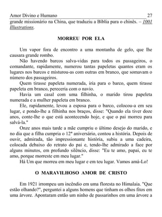 Amor Divino e Humano 27
grande missionário na China, que traduziu a Bíblia para o chinês. – 1001
Illustrations.
MORREU POR ELA
Um vapor fora de encontro a uma montanha de gelo, que lhe
causara grande rombo.
Não havendo barcos salva-vidas para todos os passageiros, o
comandante, rapidamente, numerou tantas papeletas quantos eram os
lugares nos barcos e misturou-as com outras em branco, que somavam o
número dos passageiros.
Quem tirasse papeleta numerada, iria para o barco, quem tirasse
papeleta em branco, pereceria com o navio.
Havia um casal com uma filhinha, o marido tirou papeleta
numerada e a mulher papeleta em branco.
Ele, rapidamente, levou a esposa para o barco, colocou-a em seu
lugar, e pondo-lhe a filhinha nos braços, disse: "Quando ela tiver doze
anos, conte-lhe o que está acontecendo hoje, e que o pai morreu para
salvá-la."
Onze anos mais tarde a mãe cumpriu o último desejo do marido, e
no dia que a filha cumpria o 12º aniversário, contou a história. Depois de
ouvir, admirada, tão impressionante história, subiu a uma cadeira,
colocada debaixo do retrato do pai e, tendo-lhe admirado a face por
alguns minutos, em profundo silêncio, disse: "Eu te amo, papai, eu te
amo, porque morreste em meu lugar."
Há Um que morreu em meu lugar e em teu lugar. Vamos amá-Lo!
O MARAVILHOSO AMOR DE CRISTO
Em 1921 irrompeu um incêndio em uma floresta no Himalaia. "Que
estão olhando?", perguntei a alguns homens que tinham os olhos fitos em
uma árvore. Apontaram então um ninho de passarinhos em uma árvore a
 