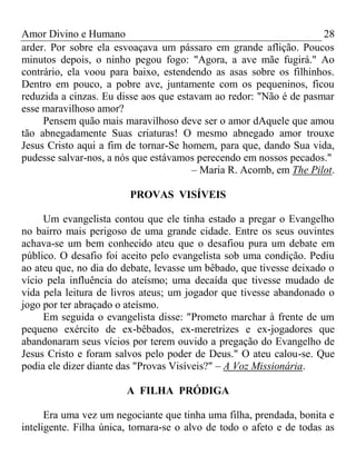 Amor Divino e Humano 28
arder. Por sobre ela esvoaçava um pássaro em grande aflição. Poucos
minutos depois, o ninho pegou fogo: "Agora, a ave mãe fugirá." Ao
contrário, ela voou para baixo, estendendo as asas sobre os filhinhos.
Dentro em pouco, a pobre ave, juntamente com os pequeninos, ficou
reduzida a cinzas. Eu disse aos que estavam ao redor: "Não é de pasmar
esse maravilhoso amor?
Pensem quão mais maravilhoso deve ser o amor dAquele que amou
tão abnegadamente Suas criaturas! O mesmo abnegado amor trouxe
Jesus Cristo aqui a fim de tornar-Se homem, para que, dando Sua vida,
pudesse salvar-nos, a nós que estávamos perecendo em nossos pecados."
– Maria R. Acomb, em The Pilot.
PROVAS VISÍVEIS
Um evangelista contou que ele tinha estado a pregar o Evangelho
no bairro mais perigoso de uma grande cidade. Entre os seus ouvintes
achava-se um bem conhecido ateu que o desafiou pura um debate em
público. O desafio foi aceito pelo evangelista sob uma condição. Pediu
ao ateu que, no dia do debate, levasse um bêbado, que tivesse deixado o
vício pela influência do ateísmo; uma decaída que tivesse mudado de
vida pela leitura de livros ateus; um jogador que tivesse abandonado o
jogo por ter abraçado o ateísmo.
Em seguida o evangelista disse: "Prometo marchar à frente de um
pequeno exército de ex-bêbados, ex-meretrizes e ex-jogadores que
abandonaram seus vícios por terem ouvido a pregação do Evangelho de
Jesus Cristo e foram salvos pelo poder de Deus." O ateu calou-se. Que
podia ele dizer diante das "Provas Visíveis?" – A Voz Missionária.
A FILHA PRÓDIGA
Era uma vez um negociante que tinha uma filha, prendada, bonita e
inteligente. Filha única, tornara-se o alvo de todo o afeto e de todas as
 