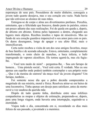 Amor Divino e Humano 29
esperanças de seus pais. Possuidores de muito dinheiro, conseguia a
jovem tudo quanto desejava, mas o seu coração era vazio. Nada havia
que não estivesse ao alcance de suas mãos.
Entregou-se de corpo e alma aos divertimentos profanos. Percebia,
entretanto, que a felicidade que buscava, dando pasto às paixões, estava
um pouco adiante das suas realizações. Foi de queda em queda e, depois,
de abismo em abismo. Entrou pelos lupanares a dentro, chegando aos
lugares mais abjetos. Recebeu insultos e tapas de miseráveis. Mas no
fundo de seu coração guardava imperecível o seu amor para com os pais.
Os duros desenganos, longe de apagar o seu afeto filial, mais o
intensificavam.
Certa noite recebeu a visita de um dos seus amigos favoritos, moço
de boa família e de acurada educação. Estava, entretanto, completamente
transformado, o rosto cheio de manchas, a boca infecta, o bafo
impregnado de vapores alcoólicos. Ele tentou agarrá-la, mas ela fugiu-
lhe.
– Você tem medo de mim? – perguntou-lhe. – Sou um farrapo de
homem... Uma pústula social... Você está certa. É verdade. Mas eu sou
apenas um espelho onde poderá também contemplar o seu próprio rosto
... Que é da menina de outrora? da moça rica? da jovem elegante? Um
farrapo, também. . .
Foi somente nesse dia que a pobre decaída compreendeu a
magnitude de sua miséria, moral e física. Resolveu atirar-se em baixo de
uma locomotiva. Tinha apenas um desejo para satisfazer, antes da morte:
ouvir a voz saudosa da querida mãe.
Dispôs de tudo quanto tinha, distribuiu entre suas infelizes
companheiras as roupas e objetos de estimação, preparando-se, depois,
para uma longa viagem, onde haveria uma interrupção, seguindo-se a
eternidade.
Viajou todo o dia, concentrada em si, recordando os dias mais
felizes de seu passado, a juventude e a meninice.
 