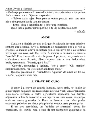 Amor Divino e Humano 3
ia tão longe para assistir à escola dominical, havendo outras mais perto e
tão boas como a sua. O jovem respondeu:
– Talvez todas sejam boas para as outras pessoas, mas para mim
não o são; porque aonde vou, me amam.
– Então, disse a senhorita, foi o amor que te ganhou.
Quão fácil é ganhar almas por meio de um verdadeiro amor!
– Moody.
AMOR
Conta-se a história de uma órfã que foi adotada por uma adorável
senhora que desejava ouvir a disparada de pequeninos pés e o riso de
crianças. A menina estava encantada com o seu novo lar e os vestidos
novos que sua nova mãe lhe fizera. A senhora a ensinara a chamá-la
"mamãe". E puxou-a então a si e beijou-a. A pequena, que jamais havia
conhecido o amor de mãe, olhou surpresa com os seus lindos olhos
azuis, e perguntou: "Mamãe, que é isso?"
"Querida", respondeu a senhora, "isto é amor!" "Oh, mamãe",
suspirou a menina, "se isto é amor, eu desejo mais."
Quando provamos as "insondáveis riquezas" do amor de Cristo,
também desejamos mais dele.
A CHAVE DE OURO
O amor é a chave do coração humano. Anos atrás, no intuito de
ajudar alguns pequenos das ruas escuras de Nova York, uma organização
humanitária recorreu a certos agricultores residentes nos distritos
adjacentes, a fim de tomarem esses rapazes em suas casas, no campo,
onde os verdes gramados de Deus, as árvores e os belos prados
espaçosos poderiam ser vistos pela primeira vez por esses pobres párias.
E um dos garotinhos, um "ratinho de armazém", como lhe
chamavam, foi trazido para a casa de um fazendeiro exatamente na
 