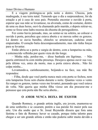 Amor Divino e Humano 30
E a viagem prolongou-se pela noite a dentro. Checou, pela
madrugada, à sua terra natal. Temendo que o dia a surpreendesse, foi da
estação a pé à casa de seus pais. Pretendia encostar o ouvido à porta,
esperar que sua mãe se levantasse, na alvorada, como de costume, dentro
de uma ou duas horas, ouvi-la chamando pelo marido, e depois retirar-se,
como se fosse uma ladra receosa da chusma de perseguidores.
Fez como havia pensado, mas, ao sentar-se na soleira, ao colocar o
ouvido à porta, percebeu que estava aberta e se moveu sobre os gonzos.
Lá dentro se ouvia barulho, chinelos se arrastavam, cadeiras eram
empurradas. O coração batia descompassadamente, mas não tinha forças
para se levantar.
Então abriu-se a porta e surgiu de dentro, com a lamparina na mão,
a estremecida velhinha por quem viera de tão longe.
– Minha mãe, perdoe-me, – disse banhada em lágrimas. – Não
queria entristecê-la com minha presença. Desejava apenas ouvir sua voz,
pela última vez, antes da morte, mas a porta estava aberta... Não foi
culpa minha...
Levantando-a, carinhosamente, beijando-a na face, sua mãe lhe
respondeu:
– Filha, desde que você partiu nunca mais esta porta se fechou, nem
esta lamparina ficou sem chama durante a noite. Quantas vezes o vento
fez ranger os gonzos, tantas vezes me levantei, pensando que você estava
de volta. Não queria que minha filha viesse um dia procurar-me e
pensasse que esta porta não lhe seria aberta...
O AMOR NUNCA DEIXA DE EXISTIR
Quando Romney, o grande artista inglês, era jovem, enamorou-se
de uma senhorita e se casaram; porém a sua paixão foi maior pela sua
arte. Um dia soube que o Sr. Josué Reynolds dissera que fora uma
lástima o fato de Romney haver se casado, porque tinha talento para
chegar a ser um grande artista e então não poderia subir muito devido a
 
