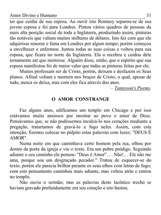 Amor Divino e Humano 31
ter que cuidar de sua esposa. Ao ouvir isto Romney separou-se de sua
jovem esposa e foi para Londres. Pintou vários quadros de pessoas da
mais alta posição social de toda a Inglaterra, produzindo assim, pinturas
tão notáveis que valiam muitos milhares de dólares. Isto fez com que ele
adquirisse renome e fama em Londres por algum tempo; porém começou
a envelhecer e enfermou. Juntou todas as suas coisas e voltou para sua
esposa, que ficara no norte da Inglaterra. Ela o recebeu e cuidou dele
ternamente até que morresse. Alguém disse, então, que o espírito que sua
esposa manifestou foi de maior valor que todas as pinturas feitas por ele.
Muitos professam ser de Cristo, porém, deixam e desfazem os Seus
planos. Afinal voltam e morrem nos braços de Cristo, o qual, apesar de
tudo, nunca os deixa, mas com eles fica através dos anos.
– Tannyson's Poems.
O AMOR CONSTRANGE
Faz alguns anos, edificamos um templo em Chicago e por isso
estávamos muito ansiosos por mostrar ao povo o amor de Deus.
Pensávamos que, se não pudéssemos inculcá-lo nos corações mediante a
pregação, trataríamos de gravá-lo a fogo neles. Assim, com esta
intenção, fizemos colocar no púlpito estas palavras com luzes: "DEUS É
AMOR".
Numa noite em que caminhava certo homem pela rua, olhou por
dentro da porta da igreja e viu o texto. Era um pobre pródigo. Seguindo
adiante o seu caminho ele pensou: "Deus é Amor". . . Não!.. . Ele não me
ama, porque sou um desgraçado pecador." Tratou de esquecer-se do
texto, porém ele parecia brilhar perante os seus olhos com letras de fogo;
com este pensamento caminhou mais adiante, mas voltou atrás e entrou
no templo.
Não ouviu o sermão; mas as palavras deste lacônico trecho se
haviam gravado profundamente em seu coração e isto bastou.
 
