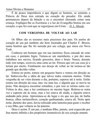 Amor Divino e Humano 32
É de pouca importância o que digam os homens, se somente a
Palavra de Deus tem entrada no coração do pecador. Ele ainda
permaneceu depois da bênção e eu o encontrei chorando como uma
criança. Expliquei-lhe as Escrituras e a luz do Evangelho brotou em seu
coração, o que fez com que se regozijasse em Cristo. – D. L. Moody.
COM VERGONHA DE VOLTAR AO LAR
Os filhos são os tesouros mais preciosos dos pais. Os anelos do
coração de um pai também são bem ilustrados por Charles F. Brown,
numa história que lhe foi narrada por seu colega, que mora em Nova
York.
Conhecia um homem que em sua meninice ficou cansado de estar
em casa, e portanto fugiu. Tornou-se um marinheiro, e por dez anos
trabalhou nos navios, ficando grosseiro, duro e bruto. Nunca, durante
todo este tempo, escreveu uma carta ao lar. Pensou que em sua casa já o
teriam por morto. Finalmente seu desejo de voltar ao lar tornou-se tão
grande que decidiu voltar.
Entrou no porto, tomou um pequeno barco e remou em direção ao
lar. Sobreveio-lhe a idéia de que talvez todos estariam mortos. Tinha
vergonha de ser visto durante o dia, portanto, esperou até à noite. Então
remou em direção da casa, mas viu uma luz, e alguém que se movia na
praia. Não desejava encontrar estranhos, e por isso se retirou outra vez.
Voltou às dez, mas a luz continuava no mesmo lugar. Retirou-se outra
vez e esperou até às onze, mas a luz estava ali ainda, e alguém estava
andando pela praia. Aproximou-se do lugar e eis que seu pai, de barba
branca, olhos melancólicos, coração quebrantado, estava ali. Noite após
noite, durante dez anos, havia colocado uma lanterna para guiar e receber
o seu filho, que voltaria ao lar paterno.
Deus é assim. É um pai, e nenhum filho, jamais, será esquecido por
Sua mente infinita e dos propósitos inumeráveis de seu coração amante.
 
