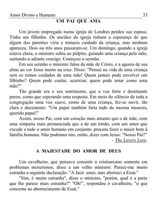 Amor Divino e Humano 33
UM PAI QUE AMA
Um jovem empregado numa igreja de Londres perdeu sua esposa.
Tinha um filhinho. Os anciãos da igreja tinham a esperança de que
algum dos parentes viria e tomaria cuidado da criança, mas nenhum
apareceu. Dois ou três anos passaram-se. Um domingo, quando a igreja
estava cheia, o ministro subiu ao púlpito, guiando uma criança pela mão,
sentando-a adiante consigo. Começou o sermão.
Em seu sermão o ministro falou da mãe de Cristo, e a agonia de sua
alma ao ver Jesus morto na cruz. Disse: "Pensai na vida de uma criança
sem os ternos cuidados de uma mãe! Quem jamais pode envolver um
filhinho? Quem pode cuidar, acariciar, quem pode amar como uma
mãe?"
Tão grande era o seu sentimento, que a voz forte e dominante
parou, como que esperando uma resposta. Em meio do silêncio de toda a
congregação uma voz suave, como de uma criança, fez-se ouvir, tão
clara e docemente: "Um papai também faria tudo da mesma maneira,
querido papai!"
Assim, nosso Pai, com um coração mais amante que o de mãe, com
uma simpatia mais pronunciada que a de um irmão, com um amor que
excede a todo o amor humano em conjunto, procura fazer o maior bem à
família humana. Não podemos nós, então, dizer com Jesus: "Nosso Pai?"
– The Lovers Love.
A MAJESTADE DO AMOR DE DEUS
Um cavalheiro, que pensava consistir o cristianismo somente em
problemas misteriosos, disse a um velho ministro: Parece-me muito
estranha a seguinte declaração: "A Jacó amei, mas aborreci a Esaú."
"Sim, é muito estranha", disse o ministro, "porém, qual é a parte
que lhe parece mais estranha?" "Oh!", respondeu o cavalheiro, "o que
concerne ao aborrecimento de Esaú."
 