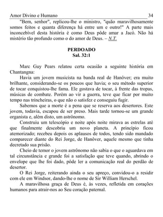 Amor Divino e Humano 34
"Bem, senhor", replicou-lhe o ministro, "quão maravilhosamente
somos feitos e quanta diferença há entre um e outro!" A parte mais
inconcebível desta história é como Deus pôde amar a Jacó. Não há
mistério tão profundo como o do amor de Deus. – N.T.
PERDOADO
Sal. 32:1
Marc Guy Pears relatou certa ocasião a seguinte história em
Chantangna:
Havia um jovem musicista na banda real de Hanôver; era muito
brilhante, considerando-se os poucos que havia; o seu método superior
de tocar conquistou-lhe fama. Ele gostava de tocar, à frente das tropas,
músicas de combate. Porém ao vir a guerra, teve que ficar por muito
tempo nas trincheiras, o que não o satisfez e conseguiu fugir.
Sabemos que a morte é a pena que se reserva aos desertores. Este
jovem, todavia, escapou de ser preso. Mais tarde tornou-se um grande
organista e, além disto, um astrônomo.
Construiu um telescópio e noite após noite mirava as estrelas até
que finalmente descobriu um novo planeta. A princípio ficou
atemorizado; recebeu depois os aplausos de todos, tendo sido mandado
comparecer diante do Rei Jorge, de Hanôver, aquele mesmo que tinha
decretado sua prisão.
Cheio de temor o jovem astrônomo não sabia o que o aguardava em
tal circunstância e grande foi a satisfação que teve quando, abrindo o
envelope que lhe foi dado, pôde ler a comunicação real do perdão de
desertor.
O Rei Jorge, reiterando ainda o seu apreço, convidou-o a residir
com ele em Windsor, dando-lhe o nome de Sir William Herschel.
A maravilhosa graça de Deus é, às vezes, refletida em corações
humanos para atrair-nos ao Seu coração paternal.
 