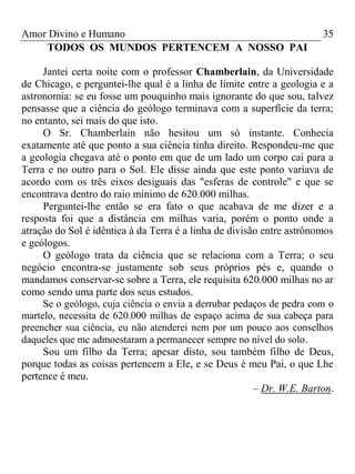 Amor Divino e Humano 35
TODOS OS MUNDOS PERTENCEM A NOSSO PAI
Jantei certa noite com o professor Chamberlain, da Universidade
de Chicago, e perguntei-lhe qual é a linha de limite entre a geologia e a
astronomia: se eu fosse um pouquinho mais ignorante do que sou, talvez
pensasse que a ciência do geólogo terminava com a superfície da terra;
no entanto, sei mais do que isto.
O Sr. Chamberlain não hesitou um só instante. Conhecia
exatamente até que ponto a sua ciência tinha direito. Respondeu-me que
a geologia chegava até o ponto em que de um lado um corpo cai para a
Terra e no outro para o Sol. Ele disse ainda que este ponto variava de
acordo com os três eixos desiguais das "esferas de controle" e que se
encontrava dentro do raio mínimo de 620.000 milhas.
Perguntei-lhe então se era fato o que acabava de me dizer e a
resposta foi que a distância em milhas varia, porém o ponto onde a
atração do Sol é idêntica à da Terra é a linha de divisão entre astrônomos
e geólogos.
O geólogo trata da ciência que se relaciona com a Terra; o seu
negócio encontra-se justamente sob seus próprios pés e, quando o
mandamos conservar-se sobre a Terra, ele requisita 620.000 milhas no ar
como sendo uma parte dos seus estudos.
Se o geólogo, cuja ciência o envia a derrubar pedaços de pedra com o
martelo, necessita de 620.000 milhas de espaço acima de sua cabeça para
preencher sua ciência, eu não atenderei nem por um pouco aos conselhos
daqueles que me admoestaram a permanecer sempre no nível do solo.
Sou um filho da Terra; apesar disto, sou também filho de Deus,
porque todas as coisas pertencem a Ele, e se Deus é meu Pai, o que Lhe
pertence é meu.
– Dr. W.E. Barton.
 