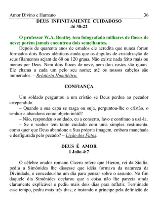 Amor Divino e Humano 36
DEUS INFINITAMENTE CUIDADOSO
Jó 38:22
O professor W.A. Bentley tem fotografado milhares de flocos de
neve; porém jamais encontrou dois semelhantes.
Depois de quarenta anos de estudos ele acredita que nunca foram
formados dois flocos idênticos ainda que os ângulos de cristalização de
seus filamentos sejam de 60 ou 120 graus. Não existe nada feito mais ou
menos por Deus. Nem dois flocos de neve, nem dois rostos são iguais.
Ele chama a cada um pelo seu nome; até os nossos cabelos são
numerados. – Relatório Homilético.
CONFIANÇA
Um soldado perguntou a um cristão se Deus perdoa ao pecador
arrependido.
– Quando a sua capa se rasga ou suja, perguntou-lhe o cristão, o
senhor a abandona como objeto inútil?
– Não, respondeu o soldado, eu a conserto, lavo e continuo a usá-la.
– Se o senhor tem tanto cuidado com uma simples vestimenta,
como quer que Deus abandone a Sua própria imagem, embora manchada
e desfigurada pelo pecado? – Lição dos Fatos.
DEUS É AMOR
I João 4:7
O célebre orador romano Cícero refere que Hieron, rei da Sicília,
pediu a Simônides lhe dissesse que idéia formava da natureza da
Divindade, e concedeu-lhe um dia para pensar sobre o assunto. No fim
daquele dia Simônides declarou que a coisa não lhe parecia ainda
claramente explicável e pediu mais dois dias para refletir. Terminado
esse tempo, pediu mais três dias; e instando o príncipe pela definição de
 