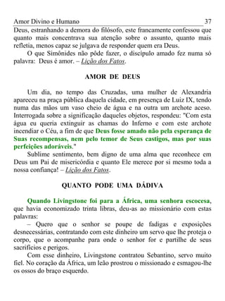 Amor Divino e Humano 37
Deus, estranhando a demora do filósofo, este francamente confessou que
quanto mais concentrava sua atenção sobre o assunto, quanto mais
refletia, menos capaz se julgava de responder quem era Deus.
O que Simônides não pôde fazer, o discípulo amado fez numa só
palavra: Deus é amor. – Lição dos Fatos.
AMOR DE DEUS
Um dia, no tempo das Cruzadas, uma mulher de Alexandria
apareceu na praça pública daquela cidade, em presença de Luiz IX, tendo
numa das mãos um vaso cheio de água e na outra um archote aceso.
Interrogada sobre a significação daqueles objetos, respondeu: "Com esta
água eu queria extinguir as chamas do Inferno e com este archote
incendiar o Céu, a fim de que Deus fosse amado não pela esperança de
Suas recompensas, nem pelo temor de Seus castigos, mas por suas
perfeições adoráveis."
Sublime sentimento, bem digno de uma alma que reconhece em
Deus um Pai de misericórdia e quanto Ele merece por si mesmo toda a
nossa confiança! – Lição dos Fatos.
QUANTO PODE UMA DÁDIVA
Quando Livingstone foi para a África, uma senhora escocesa,
que havia economizado trinta libras, deu-as ao missionário com estas
palavras:
– Quero que o senhor se poupe de fadigas e exposições
desnecessárias, contratando com este dinheiro um servo que lhe proteja o
corpo, que o acompanhe para onde o senhor for e partilhe de seus
sacrifícios e perigos.
Com esse dinheiro, Livingstone contratou Sebantino, servo muito
fiel. No coração da África, um leão prostrou o missionado e esmagou-lhe
os ossos do braço esquerdo.
 