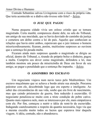Amor Divino e Humano 38
Contudo Sebantino salvou Livingstone com o risco da própria vida.
Que teria acontecido se a dádiva não tivesse sido feita? – Seleto.
O JUIZ QUE PAGOU
Numa pequena cidade vivia um zeloso cristão que se tornara
magistrado. Certa manhã, compareceu diante dele, na sala do Tribunal,
um amigo de sua mocidade, que se havia desviado do caminho da justiça
e cometera um delito contra a lei do país. Aqueles que conheciam as
relações que havia entre ambos, esperavam que o juiz tratasse o homem
misericordiosamente; ficaram, porém, muitíssimo surpresos ao ouvirem
que a sentença foi pesada multa.
Ficaram ainda mais surpresos quando o magistrado se dirigiu ao
oficial, dentro do Tribunal, e, tirando do próprio bolso o dinheiro, pagou
a multa. Cumprira seu dever como magistrado, defendera a lei, mas
também mostrou um pouco da misericórdia de Deus em favor de seu
amigo, ao pagar a penalidade que a sentença lhe impunha. – Seleto.
O ASSOMBRO DO ESCRAVO
Um negociante viajava num navio turco pelo Mediterrâneo. Um
escravo muçulmano que se achava a bordo atraiu sua atenção. Procurou
palestrar com ele, descobrindo logo que era esperto e inteligente. Ao
saber das circunstâncias de sua vida, soube que era livre de nascimento,
mas que caindo prisioneiro de guerra, fora reduzido à escravidão. O
negociante penalizou-se muito com a triste condição do pobre cativo.
Quanto mais reparava nele, mais se interessava por ele, mais simpatizava
com ele. Por fim, começou a nutrir o idéia de remi-lo da escravidão.
Indagando cautelosamente a respeito da quantia necessária, logo viu que
a mesma excedia muito todos os lucros que esperava tirar daquela
viagem. A idéia, contudo, não o abandonava.
 