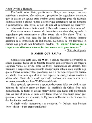 Amor Divino e Humano 39
Por fim fez uma oferta, que foi aceita. Ora, aconteceu que o escravo
percebeu o negócio, não sabendo o propósito do negociante, supondo,
que ia passar de senhor para senhor como qualquer peça de fazenda.
Saltou à frente e gritou: "Então o senhor que aparentava ser tão bondoso
e compadecido, não passa, afinal, de um vil comprador de escravos?!
Porventura não terei eu tanto direito à liberdade como o senhor mesmo?
Continuou numa torrente de invectivas enraivecidas, quando o
negociante pôs ternamente o olhar sobre ele e lhe disse: "Sim, eu
comprei a você, mas para lhe dar a liberdade." No mesmo instante
acalmou-se a tempestade de indignação. Debulhou-se em lágrimas, e,
caindo aos pés de seu libertador, bradou: "O senhor libertou-me o
corpo mas cativou-me o coração. Sou seu escravo para sempre!"
– Guia do Viajante.
O AMOR QUE SALVA
Conta-se que certa vez José Wolff, o grande pregador do princípio do
século passado, havia ido ao Oriente Próximo com o propósito de pregar a
Segunda Vinda de Cristo entre as tribos maometanas do deserto. Uns
beduínos o surpreenderam enquanto avançava por sobre a areia quente e, já
que se tratava de um cristão, prenderam-no e o fizeram comparecer perante
seu chefe. Este teria que decidir que espécie de castigo devia receber o
afoito infiel. Como sheik, e não querendo condenar um homem sem ouvi-
lo, deu oportunidade a José Wolff de se defender.
Este apóstolo aproveitou a oportunidade para falar ao sheik e seus
homens do infinito amor de Deus, do sacrifício de Cristo feito pela
humanidade, de todas as coisas maravilhosas que Deus está preparando
para os que O amam, e falou com tanto fervor e com tanto amor que,
quando terminou seu discurso, as lágrimas molhavam as faces morenas
dos habitantes do deserto.
O sheik então pronunciou sua sentença. "– Deixem este homem
livre – disse – é um crente em Deus!"
 