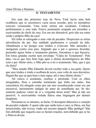 Amor Divino e Humano 40
O TESTAMENTO
Em uma das primeiras ruas de Nova York havia uma bela
residência que se encontrava vazia nessa ocasião, pois os moradores
estavam veraneando. Uma noite entrou um assaltante. Conhecia
perfeitamente a casa toda. Estava justamente ocupado em arrombar a
escrivaninha do chefe da casa. Era um ato detestável, pois não era outro
senão o próprio filho da casa!
Ele tinha se entregado a uma vida de pecados. Desprezara as sérias
advertências do pai. Sua maldade quebrantara o coração da mãe.
Abandonara o lar porque seus irmãos o evitavam. Más amizades o
instigaram contra seus pais. Julgando que o pai o quisesse deserdar,
pretendia agora furtar o testamento paterno. Encontrou o que buscava.
Em letras graúdas escrito num envelope: "Cópia do Testamento". Pela
data, viu-se que fora feito logo após a última desinteligência do filho
com o pai. Muito sério, o filho pôs-se a ler o testamento. Mas, que é que
ele dizia?
"Meu amado filho Eduardo deverá receber toda a sua parte. Quero
que seus irmãos e irmãs o acolham de novo, caso volte de seus desvarios.
Digam-lhe que eu quis bem a meu rapaz, até o meu último alento."
Ali estava o assaltante, confuso e prostrado. Com os olhos
arregalados, fitou o estranho testamento que tinha nas mãos. Sua
consciência foi atingida como por um raio reconhecendo como era um
miserável, inteiramente indigno do amor de semelhante pai. Se tão-
somente pudesse varrer de si a vergonha dessa noite! Mas já não era
possível. A escrivaninha violada falava uma linguagem por demais
eloqüente.
Passaram-se os minutos, as horas. O desespero dilacerava o coração
do pecador culpado. E quem sabe que saída teria o caso, se Deus, em Sua
misericórdia, não tivesse vindo em socorro daquele filho pródigo? Não
fora debalde que naquela casa se faziam orações, nem debalde que se lia
a Palavra divina.
 