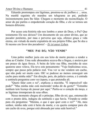 Amor Divino e Humano 41
Eduardo prorrompeu em lágrimas, prostrou-se de joelhos e ... orou.
Na manhã seguinte ele mandou um telegrama ao pai, pedindo
insistentemente para lhe falar. Chegara o momento da reconciliação. O
amor do pai partira o empedernido coração do filho, e ele se tornou um
homem diferente.
Por acaso esta história não nos lembra o amor de Deus, o Pai? Que
testamento Ele nos deixou? Um documento de seu amor divino, que ao
pecador penitente, por mau e perverso que seja, oferece graça e vida
eterna, em virtude da morte expiatória de seu próprio Filho, que Se deu a
Si mesmo em favor dos pecadores! – Er ist unser Leben.
"MEU PAI DÁ; NÃO VENDE"
Uma pobre mulher jazia em seu leito de morte prestes a render a
alma ao Criador. Uma sede abrasadora secava-lhe a língua, e ansiava por
um pouco de água fresca. À beira do leito sua filha, mocinha de seus
quatorze anos velava. Ela teve este pensamento: "Vejo lindíssimas uvas,
sempre que passo pelo palácio real. Vou ver se me vendem um cacho,
que não pode ser muito caro. Oh! se pudesse ao menos conseguir um
cacho para minha mãe!" Em direção, pois, do palácio correu, e à entrada
a sentinela perguntou com voz áspera, o que pretendia ali.
"Quero falar com o rei", explicou a mocinha. "É impossível! não
pode!" "Mas minha mãe está morrendo! tenha dó da gente!" "Estranho
nenhum tem licença de passar por aqui." Partiu-se o coração da moça, e
as lágrimas irromperam de seus olhos.
Nesse momento chegou ali o príncipe, filho do rei, que, enternecido
com o pranto dela, indagou da sentinela o que havia. Virando-se então
para ela perguntou: "Menina, o que é que quer com o rei?" "Ah, meu
senhor, minha mãe está à beira da morte, e eu queria comprar para ela
um cacho de uvas, porque está abrasada por uma sede horrível."
 