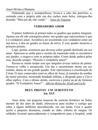 Amor Divino e Humano 42
Ordenando que o acompanhasse, levou-a a uma das parreiras, e,
cortando com a própria mão um dos cachos mais belos, entregou-lho
dizendo: "Meu pai dá; não vende." – Guia do Viajante.
VERDADEIRO AMOR
O pintor Ambrósio já pintara todos os quadros que pudera imaginar.
Apenas um ele não conseguira pintar: um quadro que representasse o que
é o verdadeiro amor. Acreditava ter encontrado esse verdadeiro amor em
sua noiva, e deu ao quadro os traços da noiva. E esse quadro mereceu o
primeiro prêmio.
Logo, porém, aconteceu que devesse sofrer grande desilusão em seu
amor. Apressou-se então para o recinto da exposição onde se encontrava
seu quadro, e rasgou-o com as próprias mãos. Como doido andava pelas
ruas, dizendo sempre: "Procuro o verdadeiro amor!"
Passou-se muito tempo sem que ninguém tivesse notícia do pintor.
Tornou-se velho e encanecido. Um dia o encontraram morto em seu
estúdio, diante de um grande quadro. Este representava a crucificação de
Cristo. O mais comovedor eram os olhos de Jesus, já tomados da sombra
da morte próxima, mostrando bondade infinita, e dirigindo para o Céu o
olhar súplice. Com o último alento, escrevera o pintor ao pé do formoso
quadro: "O Verdadeiro Amor!" – Alberto Reinecke, Kraft und Licht.
DEUS PROVEU UM SUBSTITUTO
Isa. 53:5
Anos atrás, um pequeno mascote do exército britânico na Índia,
menino de dez anos de idade, ofereceu-se para receber o castigo que
cabia a algum malfeitor desconhecido, em sua tenda. Com o quarto
açoite o pequeno desmaiou, caindo ao chão, coberto de sangue. Os
soldados levaram apressadamente o companheiro para o hospital, onde
 