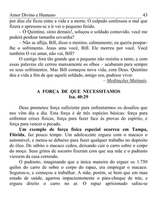 Amor Divino e Humano 43
por dias ele ficou entre a vida e a morte. O culpado confessou o mal que
fizera e apressou-se a ir ver o pequeno ferido.
– Ó Quintino, sinto demais!, soluçou o soldado comovido, você me
poderá perdoar tamanha covardia?
– Não se aflija, Bill, disse o menino, calmamente; eu queria poupar-
lhe o sofrimento. Jesus ama você, Bill. Ele morreu por você. Você
também O vai amar, não vai, Bill?
O castigo fora tão grande que o pequeno não resistiu a tanto, e com
essas palavras ele cerrou mansamente os olhos – acabaram para sempre
os seus sofrimentos. Mas Bill começou nova vida, com Deus. Quintino
deu a vida a fim de que aquele soldado, amigo seu, pudesse viver.
– Meditações Matinais.
A FORÇA DE QUE NECESSITAMOS
Isa. 40:29
Deus prometeu força suficiente para enfrentarmos os desafios que
nos vêm dia a dia. Esta força é de três espécies básicas: força para
enfrentar crises físicas, força para fazer face às provas do espírito, e
força para vencer o pecado.
Um exemplo de força física especial ocorreu em Tampa,
Flórida, faz pouco tempo. Um adolescente ergueu com o macaco o
automóvel, e meteu-se debaixo para fazer qualquer trabalho no depósito
de óleo. De súbito o macaco cedeu, deixando cair o carro sobre o corpo
do moço. Seus gritos de socorro fizeram com que sua mãe e o padrasto
viessem da casa correndo.
O padrasto, imaginando que a única maneira do erguer os 1.750
quilos do carro de sobre o corpo do rapaz, era empregar o macaco.
Segurou-o, e começou a trabalhar. A mãe, porém, se bem que em mau
estado de saúde, agarrou impacientemente o pára-choque de trás, e
ergueu direito o carro no ar. O rapaz aprisionado safou-se
 