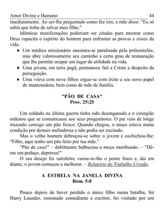 Amor Divino e Humano 44
imediatamente. Ao ser-lhe perguntado como fez isto, a mãe disse: "Eu só
sabia que tinha de salvar meu filho."
Idênticas manifestações poderiam ser citadas para mostrar como
Deus capacita o espírito do homem para enfrentar as provas e crises da
vida.
 Um médico missionário encontra-se paralisado pela poliomielite,
mas abre valorosamente seu caminho a certo grau de restauração
que lhe permite ocupar um lugar de utilidade na vida.
 Uma jovem, em terra pagã, permanece fiel a Cristo a despeito da
perseguição.
 Uma viúva com nove filhos ergue-se com êxito a seu novo papel
de mantenedora, bem como de mãe de família.
"PÃO DE CASA"
Prov. 25:25
Um soldado na última guerra tinha sido desenganado e o cirurgião
ordenou que se comunicasse aos seus progenitores. O pai veio de longe
trazendo consigo um pão fresco. Quando chegou, o moço estava numa
condição por demais melindrosa e não podia ser excitado.
Mas o velho homem debruçou-se sobre o jovem e cochichou-lhe:
"Filho, aqui tenho um pão feito por tua mãe."
"Pão de casa!" – debilmente balbuciou o moço moribundo. – "Dê-
me um pedaço, depressa!"
O seu desejo foi satisfeito; curou-se-lhe o ponto fraco e, daí em
diante, o jovem começou a melhorar. – Relatório do Trabalho Cristão.
A ESTRELA NA JANELA DIVINA
Rom. 5:8
Pouco depois de haver perdido o único filho numa batalha, Sir
Harry Launder, renomado comediante e escritor, foi visitado por um
 