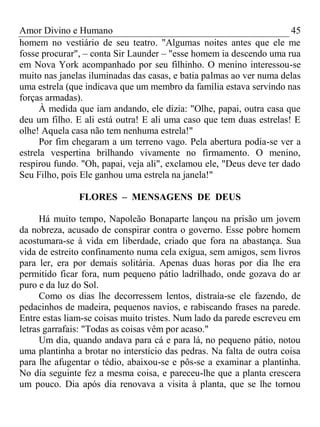 Amor Divino e Humano 45
homem no vestiário de seu teatro. "Algumas noites antes que ele me
fosse procurar", – conta Sir Launder – "esse homem ia descendo uma rua
em Nova York acompanhado por seu filhinho. O menino interessou-se
muito nas janelas iluminadas das casas, e batia palmas ao ver numa delas
uma estrela (que indicava que um membro da família estava servindo nas
forças armadas).
À medida que iam andando, ele dizia: "Olhe, papai, outra casa que
deu um filho. E ali está outra! E ali uma caso que tem duas estrelas! E
olhe! Aquela casa não tem nenhuma estrela!"
Por fim chegaram a um terreno vago. Pela abertura podia-se ver a
estrela vespertina brilhando vivamente no firmamento. O menino,
respirou fundo. "Oh, papai, veja ali", exclamou ele, "Deus deve ter dado
Seu Filho, pois Ele ganhou uma estrela na janela!"
FLORES – MENSAGENS DE DEUS
Há muito tempo, Napoleão Bonaparte lançou na prisão um jovem
da nobreza, acusado de conspirar contra o governo. Esse pobre homem
acostumara-se à vida em liberdade, criado que fora na abastança. Sua
vida de estreito confinamento numa cela exígua, sem amigos, sem livros
para ler, era por demais solitária. Apenas duas horas por dia lhe era
permitido ficar fora, num pequeno pátio ladrilhado, onde gozava do ar
puro e da luz do Sol.
Como os dias lhe decorressem lentos, distraía-se ele fazendo, de
pedacinhos de madeira, pequenos navios, e rabiscando frases na parede.
Entre estas liam-se coisas muito tristes. Num lado da parede escreveu em
letras garrafais: "Todas as coisas vêm por acaso."
Um dia, quando andava para cá e para lá, no pequeno pátio, notou
uma plantinha a brotar no interstício das pedras. Na falta de outra coisa
para lhe afugentar o tédio, abaixou-se e pôs-se a examinar a plantinha.
No dia seguinte fez a mesma coisa, e pareceu-lhe que a planta crescera
um pouco. Dia após dia renovava a visita à planta, que se lhe tornou
 