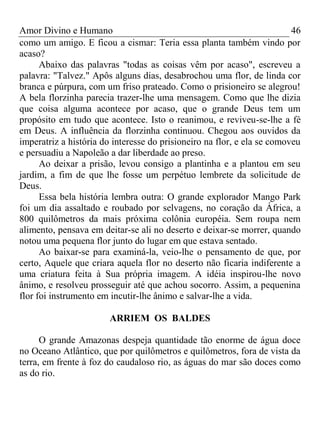 Amor Divino e Humano 46
como um amigo. E ficou a cismar: Teria essa planta também vindo por
acaso?
Abaixo das palavras "todas as coisas vêm por acaso", escreveu a
palavra: "Talvez." Apôs alguns dias, desabrochou uma flor, de linda cor
branca e púrpura, com um friso prateado. Como o prisioneiro se alegrou!
A bela florzinha parecia trazer-lhe uma mensagem. Como que lhe dizia
que coisa alguma acontece por acaso, que o grande Deus tem um
propósito em tudo que acontece. Isto o reanimou, e reviveu-se-lhe a fé
em Deus. A influência da florzinha continuou. Chegou aos ouvidos da
imperatriz a história do interesse do prisioneiro na flor, e ela se comoveu
e persuadiu a Napoleão a dar liberdade ao preso.
Ao deixar a prisão, levou consigo a plantinha e a plantou em seu
jardim, a fim de que lhe fosse um perpétuo lembrete da solicitude de
Deus.
Essa bela história lembra outra: O grande explorador Mango Park
foi um dia assaltado e roubado por selvagens, no coração da África, a
800 quilômetros da mais próxima colônia européia. Sem roupa nem
alimento, pensava em deitar-se ali no deserto e deixar-se morrer, quando
notou uma pequena flor junto do lugar em que estava sentado.
Ao baixar-se para examiná-la, veio-lhe o pensamento de que, por
certo, Aquele que criara aquela flor no deserto não ficaria indiferente a
uma criatura feita à Sua própria imagem. A idéia inspirou-lhe novo
ânimo, e resolveu prosseguir até que achou socorro. Assim, a pequenina
flor foi instrumento em incutir-lhe ânimo e salvar-lhe a vida.
ARRIEM OS BALDES
O grande Amazonas despeja quantidade tão enorme de água doce
no Oceano Atlântico, que por quilômetros e quilômetros, fora de vista da
terra, em frente à foz do caudaloso rio, as águas do mar são doces como
as do rio.
 