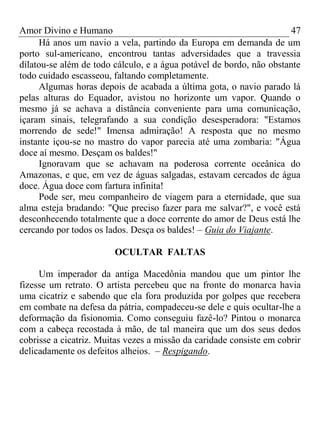 Amor Divino e Humano 47
Há anos um navio a vela, partindo da Europa em demanda de um
porto sul-americano, encontrou tantas adversidades que a travessia
dilatou-se além de todo cálculo, e a água potável de bordo, não obstante
todo cuidado escasseou, faltando completamente.
Algumas horas depois de acabada a última gota, o navio parado lá
pelas alturas do Equador, avistou no horizonte um vapor. Quando o
mesmo já se achava a distância conveniente para uma comunicação,
içaram sinais, telegrafando a sua condição desesperadora: "Estamos
morrendo de sede!" Imensa admiração! A resposta que no mesmo
instante içou-se no mastro do vapor parecia até uma zombaria: "Água
doce aí mesmo. Desçam os baldes!"
Ignoravam que se achavam na poderosa corrente oceânica do
Amazonas, e que, em vez de águas salgadas, estavam cercados de água
doce. Água doce com fartura infinita!
Pode ser, meu companheiro de viagem para a eternidade, que sua
alma esteja bradando: "Que preciso fazer para me salvar?", e você está
desconhecendo totalmente que a doce corrente do amor de Deus está lhe
cercando por todos os lados. Desça os baldes! – Guia do Viajante.
OCULTAR FALTAS
Um imperador da antiga Macedônia mandou que um pintor lhe
fizesse um retrato. O artista percebeu que na fronte do monarca havia
uma cicatriz e sabendo que ela fora produzida por golpes que recebera
em combate na defesa da pátria, compadeceu-se dele e quis ocultar-lhe a
deformação da fisionomia. Como conseguiu fazê-lo? Pintou o monarca
com a cabeça recostada à mão, de tal maneira que um dos seus dedos
cobrisse a cicatriz. Muitas vezes a missão da caridade consiste em cobrir
delicadamente os defeitos alheios. – Respigando.
 