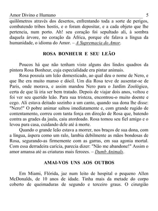 Amor Divino e Humano 5
quilômetros através dos desertos, enfrentando toda a sorte de perigos,
combatendo tribos hostis, e o foram depositar, e a cada objeto que lhe
pertencia, num porto. Ah! seu coração foi sepultado ali, à sombra
daquela árvore, no coração da África, porque ele falava a língua da
humanidade, o idioma do Amor. – A Supremacia do Amor.
ROSA BONHEUR E SEU LEÃO
Poucos há que não tenham visto alguns dos lindos quadros da
pintora Rosa Bonheur, cuja especialidade era pintar animais.
Rosa possuía um leão domesticado, ao qual deu o nome de Nero, e
que lhe era muito manso e dócil. Um dia Rosa teve de ausentar-se de
Paris, onde morava, e assim mandou Nero para o Jardim Zoológico,
certa de que lá iria ser bem tratado. Depois de viajar dois anos, voltou e
foi ver seu querido leão. Para sua tristeza, encontrou-o muito doente e
cego. Ali estava deitado sozinho a um canto, quando sua dona lhe disse:
"Nero!" O pobre animar saltou imediatamente e, com grande rugido de
contentamento, correu com tanta força em direção de Rosa que, batendo
contra as grades da jaula, caiu atordoado. Rosa tomou seu fiel amigo e o
levou para casa, cuidando dele até à morte.
Quando o grande leão estava a morrer, nos braços de sua dona, com
a língua, áspera como um ralo, lambia debilmente as mãos bondosas de
Rosa, segurando-as firmemente com as garras, em sua agonia mortal.
Com essa derradeira carícia, parecia dizer: "Não me abandone!" Assim o
amor amansa até as criaturas mais ferozes. – Dumb Animals.
AMAI-VOS UNS AOS OUTBOS
Em Miami, Flórida, jaz num leito de hospital o pequeno Allen
McDonalds, de 10 anos de idade. Tinha mais da metade do corpo
coberto de queimaduras de segundo e terceiro graus. O cirurgião
 