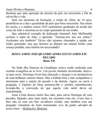 Amor Divino e Humano 6
declarou que uma operação de enxerto da pele era necessária a fim de
salvar-lhe a vida.
Sem um momento de hesitação, o irmão de Allen, de 14 anos,
prontificou-se a dar a quantidade de pele que fosse necessária. Sua oferta
foi aceita, e o médico cortou 1625 centímetros quadrados de tecido das
coxas de João e enxertou-as no corpo queimado de seu irmão.
Que admirável exemplo de dedicação fraternal! João McDonalds
aceitara o repto de João, o apóstolo: "Amemo-nos uns aos outros."
Aceitamos nós também? Talvez não sejamos chamados a ajudar um
irmão queimado, mas que faremos ao deparar um animal ferido, uma
criança perdida, uma família em necessidade?
JESUS AMOU-NOS QUANDO AINDA ESTÁVAMOS EM
PECADO
Rom. 5:8
Na linda ilha francesa de Guadalupe estava sendo realizada uma
reunião evangélica ao ar livre. Um jovem, bastante alcoolizado, deteve-
se para ouvir. Henrique tivera boa educação e chegara a ter perspectivas
de uma brilhante carreira futura. Mas a bebida forte e más companhias o
arrastaram para a sarjeta do pecado e da derrota. Agora, ao ouvir a
pregação, o Espírito de Deus penetrou-lhe o cérebro entenebrecido,
levando-lhe a convicção de que aquela vida inútil devia ser
transformada.
Jesus Cristo desceu muito Sua mão, para salvar Henrique de seus
pecados. Quando, anos mais tarde, me encontrei com ele, vi-me face a
face não só com um fino cavalheiro cristão, mas também com um
pregador voluntário de êxito testemunho vivo do poder salvador de
nosso Jesus – Meditações Matinais.
 