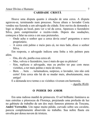 Amor Divino e Humano 7
CARIDADE CRISTÃ
Houve uma disputa quanto à situação de uma cerca. A disputa
agravou-se, terminando num processo. Nessa altura o lavrador Costa
vendeu sua fazenda a um advogado da cidade. Este ouvira da demanda e
logo se dirigiu ao local, para ver a tal da cerca. Apareceu o fazendeiro
Silva, pura cumprimentar o recém-vindo. Depois das saudações,
começou a falar na cerca e em suas pretensões.
– Onde acha o senhor que a cerca devia estar? perguntou o novo
proprietário.
– A cerca está palmo e meio para cá, no meu lado, disse o senhor
Silva.
Em resposta, o advogado indicou uma linha a três palmos para
além.
– Ora, diz ele, ponha essa cerca ali.
– Mas, volveu o fazendeiro, isso é mais do que eu pleiteio!
– Sim, replicou o advogado, mas eu prefiro ter paz com meus
vizinhos, a ter mais palmo e meio de terra.
– Bem. . . bem. . . tartamudeou, surpreso, o lavrador, isto não está
certo! Esta cerca não há de se mudar mais, absolutamente, meu
amigo!
E a demanda teve termo e os vizinhos viveram em harmonia.
– Aquilla Webb.
O PODER DO AMOR
Era uma radiosa manhã de primavera. O sol brilhante iluminava as
ruas estreitas e pitorescas de Florença, projetando uma profusão de luz
no gabinete de trabalho de um dos mais famosos pintores de Toscana,
André Verrochio. Um rapaz muito pálido, curvado sobre seu cavalete,
parecia completamente absorvido no trabalho. Sua nobre flauta era
envolta por densa nuvem de tristeza.
 