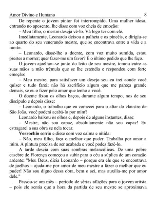 Amor Divino e Humano 8
De repente o jovem pintor foi interrompido. Uma mulher idosa,
entrando no aposento, lhe disse com voz cheia de emoção:
– Meu filho, o mestre deseja vê-lo. Vá logo ter com ele.
Imediatamente, Leonardo deixou a palheta e os pincéis, e dirigiu-se
ao quarto do seu venerando mestre, que se encontrava entre a vida e a
morte.
– Leonardo, disse-lhe o doente, com voz muito sumida, estou
prestes a morrer; quer fazer-me um favor? É o último pedido que lhe faço.
O jovem ajoelhou-se junto do leito de seu mestre, tomou entre as
suas mãos a mão trêmula que se lhe estendia e respondeu com forte
emoção:
– Meu mestre, para satisfazer um desejo seu eu irei aonde você
quiser e tudo farei; não há sacrifício algum que me pareça grande
demais, se eu o fizer pelo amor que tenho a você.
O doente fixou os olhos baços, durante algum tempo, nos de seu
discípulo e depois disse:
– Leonardo, o trabalho que eu comecei para o altar do claustro de
São João, você poderá acabá-lo por mim?
Leonardo baixou os olhos e, depois de alguns instantes, disse:
– Mestre, não sou capaz, absolutamente não sou capaz! Eu
estragarei a sua obra se nela tocar.
Verrochio sorriu e disse com voz calma e nítida:
– Não, meu filho, faça o melhor que puder. Trabalha por amor a
mim. A pintura precisa de ser acabada e você podes fazê-lo.
A tarde descia com suas sombras melancólicas. De uma pobre
casebre de Florença começou a subir para o céu a súplica de um coração
ardente: "Meu Deus, dizia Leonardo – porque era ele que se encontrava
de joelhos – ajuda-me por amor de meu mestre a fazer o melhor que eu
puder! Não sou digno dessa obra, bem o sei, mas auxilia-me por amor
dele."
Passou-se um mês – período de sérias aflições para o jovem artista
– pois ele sentia que a hora da partida de seu mestre se aproximava
 