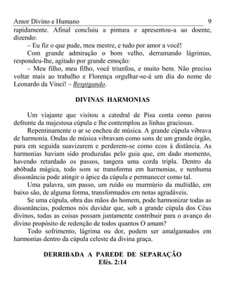 Amor Divino e Humano 9
rapidamente. Afinal concluiu a pintura e apresentou-a ao doente,
dizendo:
– Eu fiz o que pude, meu mestre, e tudo por amor a você!
Com grande admiração o bom velho, derramando lágrimas,
respondeu-lhe, agitado por grande emoção:
– Meu filho, meu filho, você triunfou, e muito bem. Não preciso
voltar mais ao trabalho e Florença orgulhar-se-á um dia do nome de
Leonardo da Vinci! – Respigando.
DIVINAS HARMONIAS
Um viajante que visitou a catedral de Pisa conta como parou
defronte da majestosa cúpula e lhe contemplou as linhas graciosas.
Repentinamente o ar se encheu de música. A grande cúpula vibrava
de harmonia. Ondas de música vibravam como sons de um grande órgão,
para em seguida suavizarem e perderem-se como ecos à distância. As
harmonias haviam sido produzidas pelo guia que, em dado momento,
havendo retardado os passos, tangera uma corda tripla. Dentro da
abóbada mágica, todo som se transforma em harmonias, e nenhuma
dissonância pode atingir o ápice da cúpula e permanecer como tal.
Uma palavra, um passo, um ruído ou murmúrio da multidão, em
baixo são, de alguma forma, transformados em notas agradáveis.
Se uma cúpula, obra das mãos do homem, pode harmonizar todas as
dissonâncias, podemos nós duvidar que, sob a grande cúpula dos Céus
divinos, todas as coisas possam juntamente contribuir para o avanço do
divino propósito de redenção de todos quantos O amam?
Todo sofrimento, lágrima ou dor, podem ser amalgamados em
harmonias dentro da cúpula celeste da divina graça.
DERRIBADA A PAREDE DE SEPARAÇÃO
Efés. 2:14
 