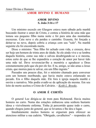 Amor Divino e Humano 1
AMOR DIVINO E HUMANO
AMOR DIVINO
S. João 3:16 e 17
Um ministro escocês em Glasgow estava num sábado pela manhã
buscando ilustrar o amor de Cristo, e contou a história de uma mãe que
tomou seu pequeno filho numa noite e foi para uma das montanhas
escocesas. Caiu neve e ela perdeu o caminho. Exausta, foi forçada a
deitar-se na neve, depois cobriu a criança com seu "xale". Na manhã
seguinte ela foi encontrada morta.
Disse o ministro: "Seu filho foi achado com vida, e cresceu, deve
ser hoje um homem de trinta anos de idade. Se ele ainda vive e se lembra
daquela história, como sua mãe o salvou desabrigando-se a si mesma,
estou certo de que se lhe expandiria o coração de amor por haver tido
uma mãe tal. Deve reverenciar-lhe a memória e agradecer a Deus
constantemente pelo que ela por ele fez. E tu, amigo, se não amas a Jesus
cristo, que morreu para te salvar, em um filho ingrato."
Passados uns poucos dias, foi o ministro chamado para conversar
com um homem moribundo, que havia muito estava enlameado no
pecado. Era o filho daquela mãe. Ele fora à igreja naquela manhã e
ouvira a narrativa. Não podia evadir-se da aplicação da mesma. Em seu
leito de morte aceitou o Cristo do Calvário. – Keith L. Brooks.
O AMOR É CORTÊS
O general Lee dirigia-se de trem para Richmond. Havia muitos
homens no carro. Numa das estações embarcou uma senhora bastante
idosa e visivelmente enferma. Tinha já percorrido quase todo o carro,
quando chegou junto do general, que se levantou e lhe deu o lugar.
Imediatamente muitos homens se ergueram para oferecer ao
atencioso militar a sua cadeira. "Obrigado, cavalheiros" – respondeu ele
 