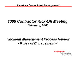 1Company Proprietary
Americas South Asset Management
2006 Contractor Kick-Off Meeting
February, 2006
“Incident Management Process Review
- Rules of Engagement -”
 