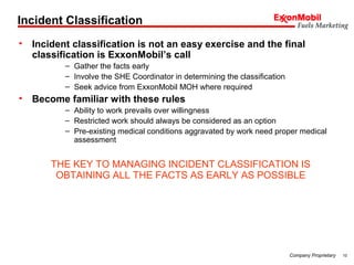 10Company Proprietary
Incident Classification
• Incident classification is not an easy exercise and the final
classification is ExxonMobil’s call
– Gather the facts early
– Involve the SHE Coordinator in determining the classification
– Seek advice from ExxonMobil MOH where required
• Become familiar with these rules
– Ability to work prevails over willingness
– Restricted work should always be considered as an option
– Pre-existing medical conditions aggravated by work need proper medical
assessment
THE KEY TO MANAGING INCIDENT CLASSIFICATION IS
OBTAINING ALL THE FACTS AS EARLY AS POSSIBLE
 