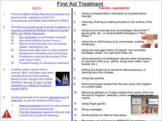 4Company Proprietary
FACTS
1. The ExxonMobil Safety-Reporting Guidelines are
based on the regulations of the U.S
Occupational and Health Administration (OSHA).
2. The following would not be First Aid Treatment, it
would be considered Medical Treatment Injuries
(MTI), per OSHA Standards:
First Aid Treatment
First Aid – specified list
1. Using a nonprescription medication at nonprescription
strength.
2. Cleaning, flushing or soaking wounds on the surface of the
skin.
3. Using wound coverings such as bandages, Band-Aids™,
gauze pads, etc.; or using butterfly bandages or Steri-
Strips™.
4. Using hot or cold therapy (e.g. compresses, soaking,
whirlpools).
5. Using any non-rigid means of support, such as elastic
bandages, wraps, non-rigid back belts, etc.
6. Using temporary immobilization devices while transporting
an accident victim (e.g., splints, slings,neck collars, back
boards, etc.).
7. Drilling of a fingernail or toenail to relieve pressure, or
draining fluid from a blister.
8. Using eye patches.
9. Removing foreign bodies from the eye using only irrigation
or a cotton swab.
10. Removing splinters or foreign material from areas other than
the eye by irrigation, tweezers, cotton swabs or other simple
means.
11. Using finger guards.
12. Using massages.
13. Drinking fluids for relief of heat stress.
3. In earlier years, injuries where
medical "glue" had been used were
considered as first aid incidents.
Based on the change in the OSHA
Standard, the use of “glue” is now
classified as a Medical Treatment
Incident (MTI).
4. Injured personnel must receive adequate type of
treatment, as per the severity of the injury:
 Medical treatment should be administered
only by trained professionals.
 First Aid treatments applied at the job sites
should only include the following:
 Any medication at prescription strength.
 Any immunizations (besides Tetanus).
 Wound closing devices such as sutures,
staples, tapes/glues, etc.
 Devices with rigid stays or other systems
designed to immobilize parts of the body.
 Procedures involving the excision of the
outer layer of skin.
 Physical therapy or chiropractic treatment.
 