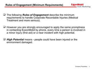6Company Proprietary
Rules of Engagement (Minimum Requirements)
 The following Rules of Engagement describe the minimum
requirements to handle Corporate Recordable Injuries (Medical
Treatment and more serious).
 However you are strongly encouraged to apply the same promptness
in contacting ExxonMobil by phone, every time a person is involved in
a minor injury (first aid) or a near incident with high potential.
 High Potential means - people could have been injured or the
environment damaged.
 
