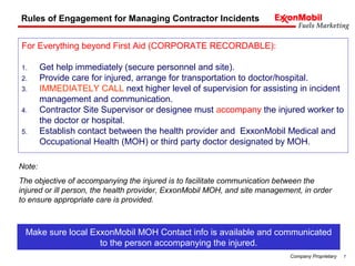 7Company Proprietary
For Everything beyond First Aid (CORPORATE RECORDABLE):
1. Get help immediately (secure personnel and site).
2. Provide care for injured, arrange for transportation to doctor/hospital.
3. IMMEDIATELY CALL next higher level of supervision for assisting in incident
management and communication.
4. Contractor Site Supervisor or designee must accompany the injured worker to
the doctor or hospital.
5. Establish contact between the health provider and ExxonMobil Medical and
Occupational Health (MOH) or third party doctor designated by MOH.
Rules of Engagement for Managing Contractor Incidents
Note:
The objective of accompanying the injured is to facilitate communication between the
injured or ill person, the health provider, ExxonMobil MOH, and site management, in order
to ensure appropriate care is provided.
Make sure local ExxonMobil MOH Contact info is available and communicated
to the person accompanying the injured.
 
