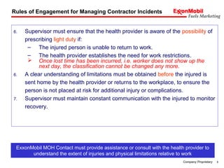 8Company Proprietary
6. Supervisor must ensure that the health provider is aware of the possibility of
prescribing light duty if:
– The injured person is unable to return to work.
– The health provider establishes the need for work restrictions.
 Once lost time has been incurred, i.e. worker does not show up the
next day, the classification cannot be changed any more.
6. A clear understanding of limitations must be obtained before the injured is
sent home by the health provider or returns to the workplace, to ensure the
person is not placed at risk for additional injury or complications.
7. Supervisor must maintain constant communication with the injured to monitor
recovery.
Rules of Engagement for Managing Contractor Incidents
ExxonMobil MOH Contact must provide assistance or consult with the health provider to
understand the extent of injuries and physical limitations relative to work
 