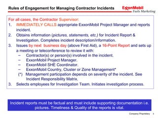 9Company Proprietary
For all cases, the Contractor Supervisor:
1. IMMEDIATELY CALLS appropriate ExxonMobil Project Manager and reports
incident.
2. Obtains information (pictures, statements, etc.) for Incident Report &
Investigation. Completes incident description/information.
3. Issues by next business day (above First Aid), a 16-Point Report and sets up
a meeting or teleconference to review it with:
– Contractor(s) or person(s) involved in the incident.
– ExxonMobil Project Manager.
– ExxonMobil SHE Coordinator.
– ExxonMobil Country, Cluster or Zone Management*
(*) Management participation depends on severity of the incident. See
Incident Responsibility Matrix.
3. Selects employees for Investigation Team. Initiates investigation process.
Rules of Engagement for Managing Contractor Incidents
Incident reports must be factual and must include supporting documentation i.e.
pictures. Timeliness & Quality of the reports is vital.
 