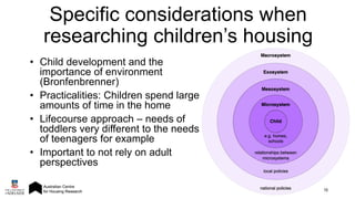 • Child development and the
importance of environment
(Bronfenbrenner)
• Practicalities: Children spend large
amounts of time in the home
• Lifecourse approach – needs of
toddlers very different to the needs
of teenagers for example
• Important to not rely on adult
perspectives
16
Specific considerations when
researching children’s housing
 