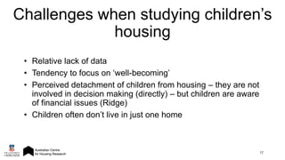 • Relative lack of data
• Tendency to focus on ‘well-becoming’
• Perceived detachment of children from housing – they are not
involved in decision making (directly) – but children are aware
of financial issues (Ridge)
• Children often don’t live in just one home
17
Challenges when studying children’s
housing
 