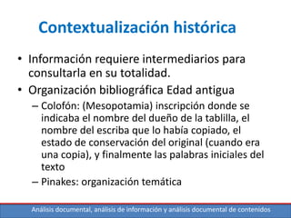 Análisis documental, análisis de información y análisis documental de contenidos
Contextualización histórica
• Información requiere intermediarios para
consultarla en su totalidad.
• Organización bibliográfica Edad antigua
– Colofón: (Mesopotamia) inscripción donde se
indicaba el nombre del dueño de la tablilla, el
nombre del escriba que lo había copiado, el
estado de conservación del original (cuando era
una copia), y finalmente las palabras iniciales del
texto
– Pinakes: organización temática
 