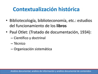 Análisis documental, análisis de información y análisis documental de contenidos
Contextualización histórica
• Bibliotecología, biblioteconomía, etc.: estudios
del funcionamiento de los libros
• Paul Otlet: (Tratado de documentación, 1934):
– Científico y doctrinal
– Técnico
– Organización sistemática
 