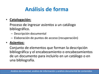 Análisis documental, análisis de información y análisis documental de contenidos
Análisis de forma
• Catalogación:
Proceso de ingresar asientos a un catálogo
bibliográfico.
– Descripción documental
– Elaboración de puntos de acceso (recuperación)
• Asientos:
Conjunto de elementos que forman la descripción
bibliográfica y el encabezamiento o encabezamientos
de un documento para incluirlo en un catálogo o en
una bibliografía.
 