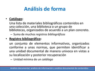 Análisis documental, análisis de información y análisis documental de contenidos
Análisis de forma
• Catálogo:
Una lista de materiales bibliográficos contenidos en
una colección, una biblioteca o un grupo de
bibliotecas, organizados de acuerdo a un plan concreto.
– Suma de muchos registros bibliográficos
• Registro bibliográfico:
un conjunto de elementos informativos, organizados
conforme a unas normas, que permiten identificar a
una unidad documental de manera univoca en vistas a
su localización y posterior recuperación
– Unidad mínima de un catálogo
 